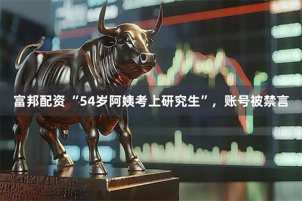 富邦配资 “54岁阿姨考上研究生”，账号被禁言