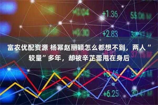 富农优配资源 杨幂赵丽颖怎么都想不到，两人“较量”多年，却被辛芷蕾甩在身后