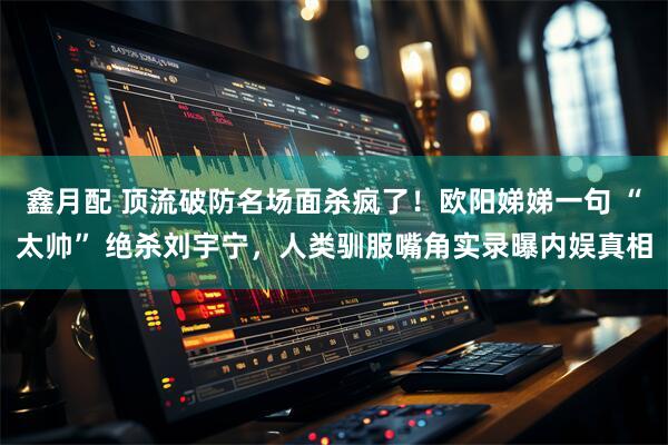 鑫月配 顶流破防名场面杀疯了！欧阳娣娣一句 “太帅” 绝杀刘宇宁，人类驯服嘴角实录曝内娱真相
