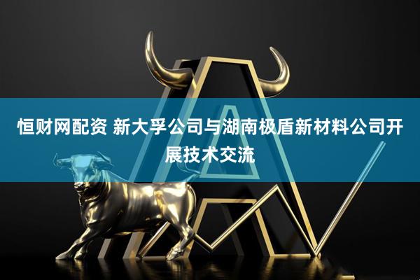 恒财网配资 新大孚公司与湖南极盾新材料公司开展技术交流