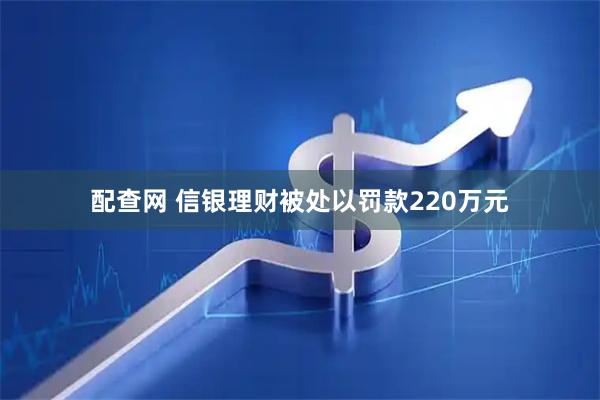 配查网 信银理财被处以罚款220万元