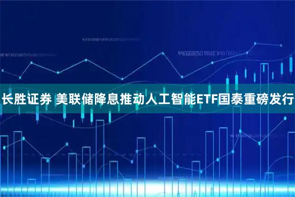 长胜证券 美联储降息推动人工智能ETF国泰重磅发行
