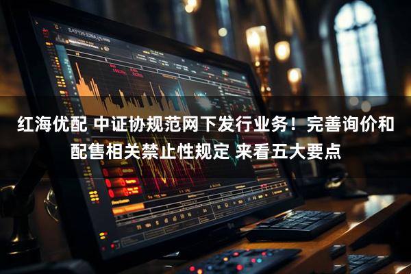 红海优配 中证协规范网下发行业务！完善询价和配售相关禁止性规定 来看五大要点