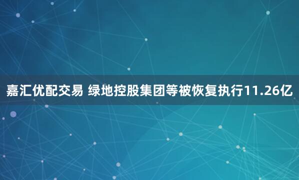 嘉汇优配交易 绿地控股集团等被恢复执行11.26亿