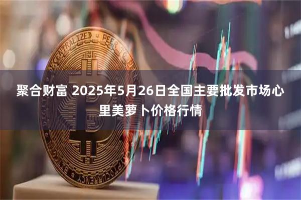 聚合财富 2025年5月26日全国主要批发市场心里美萝卜价格行情
