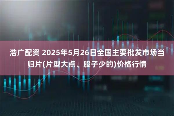 浩广配资 2025年5月26日全国主要批发市场当归片(片型大点、股子少的)价格行情