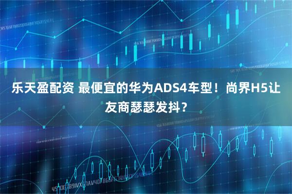 乐天盈配资 最便宜的华为ADS4车型！尚界H5让友商瑟瑟发抖？