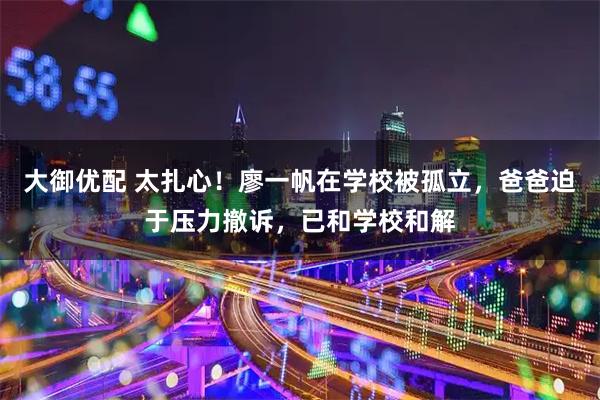 大御优配 太扎心！廖一帆在学校被孤立，爸爸迫于压力撤诉，已和学校和解