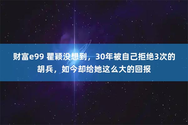 财富e99 瞿颖没想到，30年被自己拒绝3次的胡兵，如今却给她这么大的回报