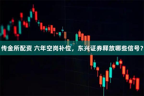 传金所配资 六年空岗补位，东兴证券释放哪些信号？