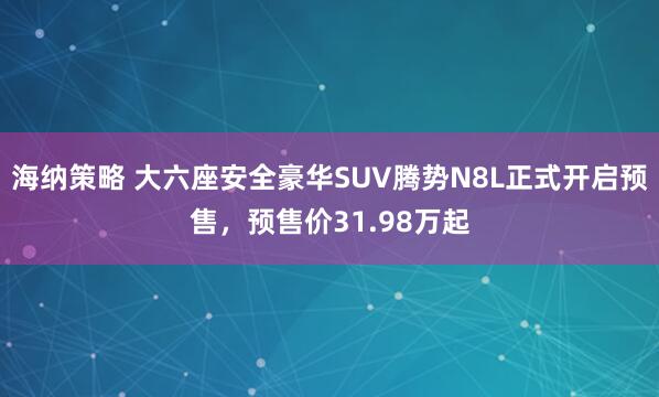 海纳策略 大六座安全豪华SUV腾势N8L正式开启预售，预售价31.98万起