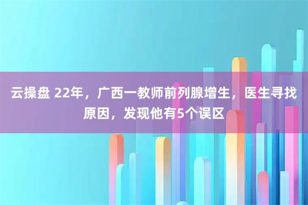 云操盘 22年，广西一教师前列腺增生，医生寻找原因，发现他有5个误区