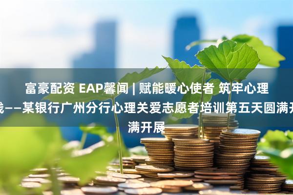 富豪配资 EAP馨闻 | 赋能暖心使者 筑牢心理防线——某银行广州分行心理关爱志愿者培训第五天圆满开展