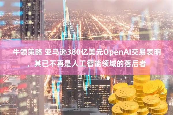 牛领策略 亚马逊380亿美元OpenAI交易表明，其已不再是人工智能领域的落后者