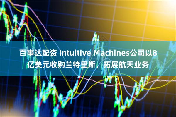 百事达配资 Intuitive Machines公司以8亿美元收购兰特里斯，拓展航天业务