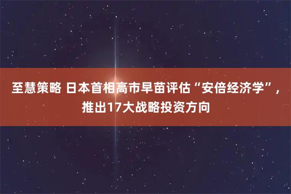 至慧策略 日本首相高市早苗评估“安倍经济学”，推出17大战略投资方向