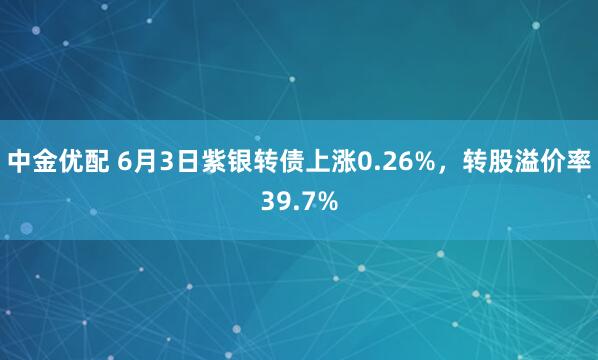 中金优配 6月3日紫银转债上涨0.26%,转股溢价率39.7%
