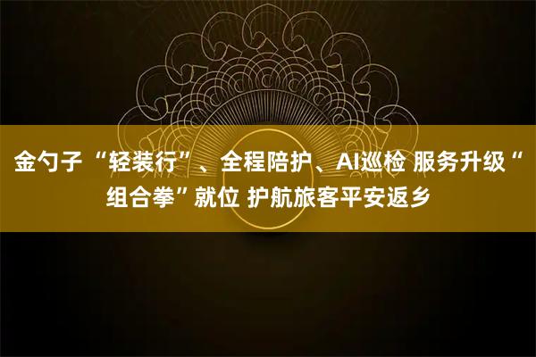 金勺子 “轻装行”、全程陪护、AI巡检 服务升级“组合拳”就位 护航旅客平安返乡