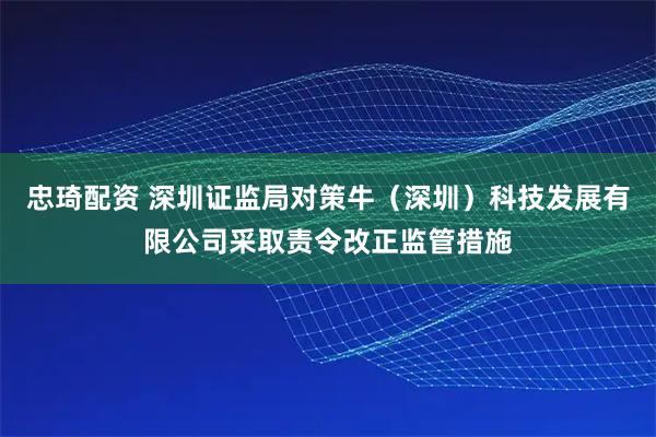 忠琦配资 深圳证监局对策牛（深圳）科技发展有限公司采取责令改正监管措施