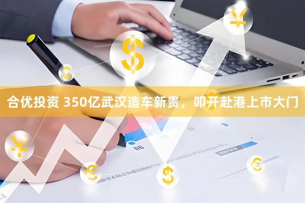 合优投资 350亿武汉造车新贵，叩开赴港上市大门