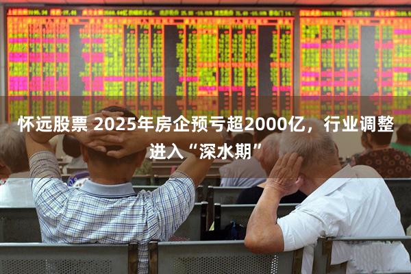 怀远股票 2025年房企预亏超2000亿，行业调整进入“深水期”