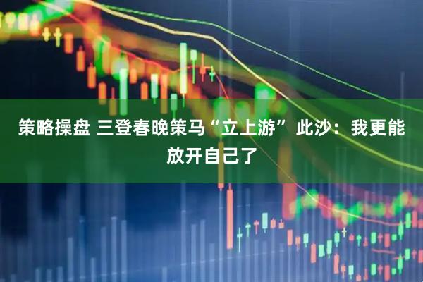 策略操盘 三登春晚策马“立上游” 此沙：我更能放开自己了