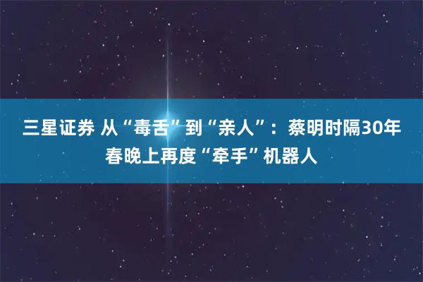 三星证券 从“毒舌”到“亲人”：蔡明时隔30年春晚上再度“牵手”机器人