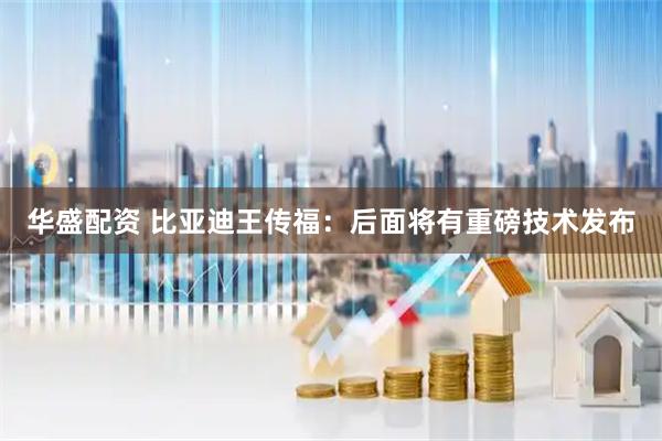 华盛配资 比亚迪王传福：后面将有重磅技术发布