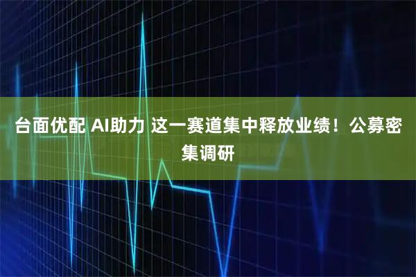 台面优配 AI助力 这一赛道集中释放业绩！公募密集调研