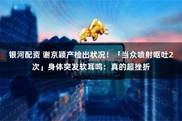 银河配资 谢京颖产检出状况！「当众喷射呕吐2次」身体突发软耳鸣：真的超挫折