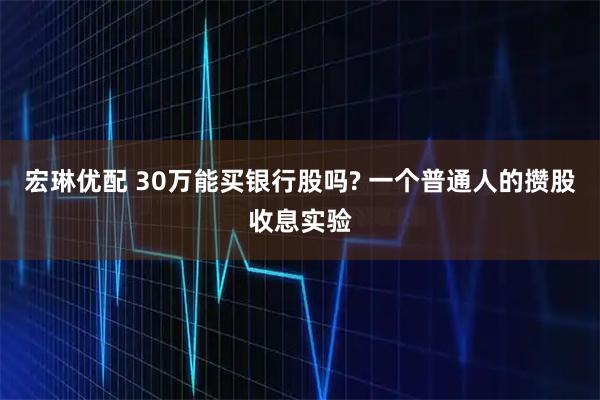 宏琳优配 30万能买银行股吗? 一个普通人的攒股收息实验