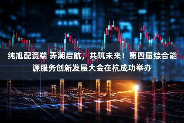 纯旭配资端 弄潮启航，共筑未来！第四届综合能源服务创新发展大会在杭成功举办