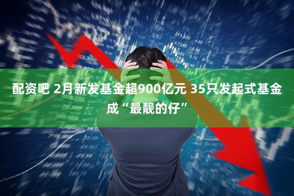 配资吧 2月新发基金超900亿元 35只发起式基金成“最靓的仔”
