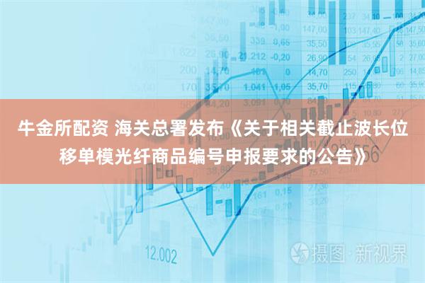 牛金所配资 海关总署发布《关于相关截止波长位移单模光纤商品编号申报要求的公告》