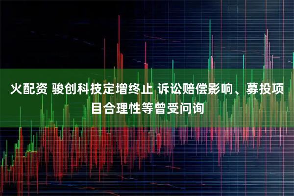 火配资 骏创科技定增终止 诉讼赔偿影响、募投项目合理性等曾受问询