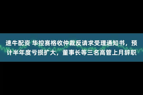 速牛配资 华控赛格收仲裁反请求受理通知书，预计半年度亏损扩大，董事长等三名高管上月辞职