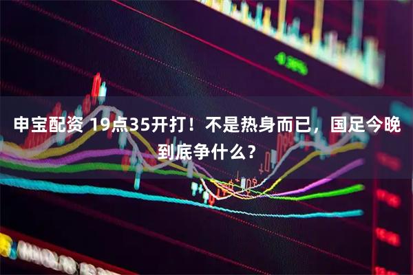申宝配资 19点35开打!不是热身而已,国足今晚到底争什么?